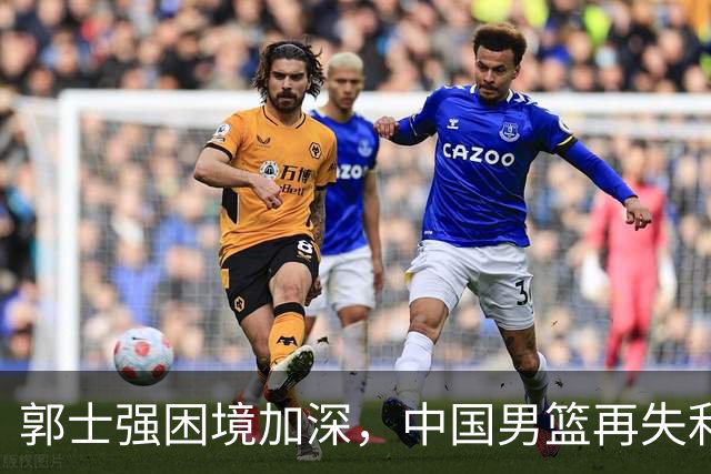 郭士强困境加深，中国男篮再失利引发舆论风暴